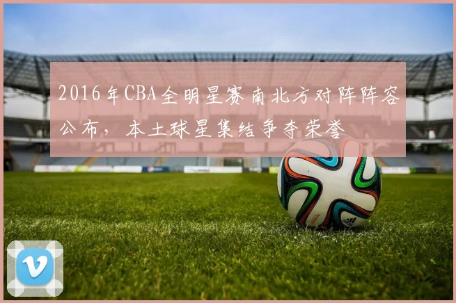 2016年CBA全明星赛南北方对阵阵容公布，本土球星集结争夺荣誉