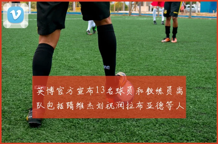 英博官方宣布13名球员和教练员离队包括隋维杰刘祝润拉布亚德等人