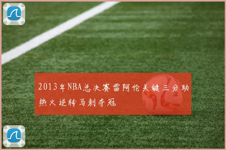 2013年NBA总决赛雷阿伦关键三分助热火逆转马刺夺冠